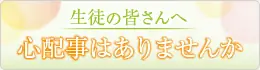 生徒の皆さんへ 心配事はありませんか